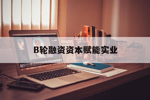 可克达拉市B轮融资资本赋能实业(b轮融资公司值得工作吗)